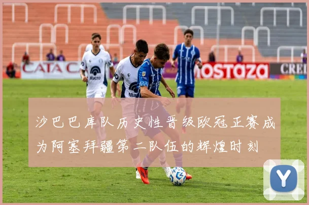 沙巴巴库队历史性晋级欧冠正赛成为阿塞拜疆第二队伍的辉煌时刻