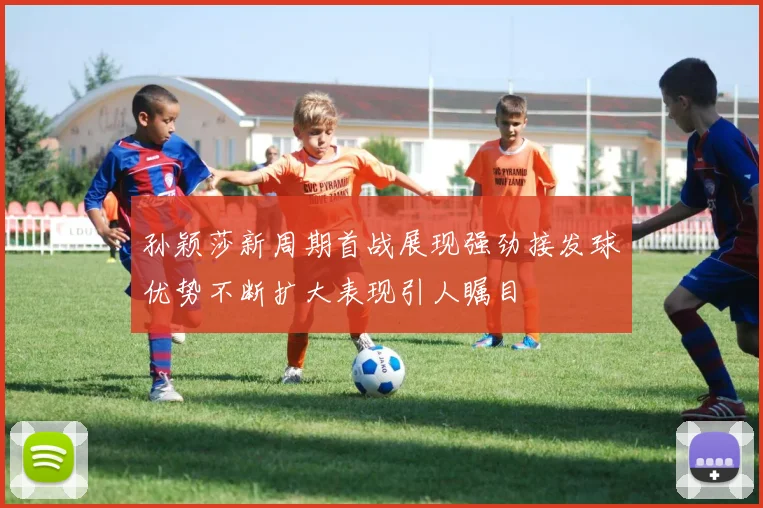 孙颖莎新周期首战展现强劲接发球优势不断扩大表现引人瞩目