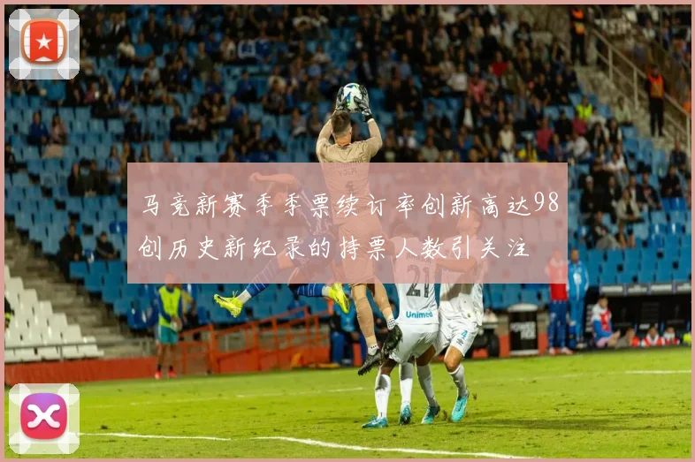 马竞新赛季季票续订率创新高达98创历史新纪录的持票人数引关注