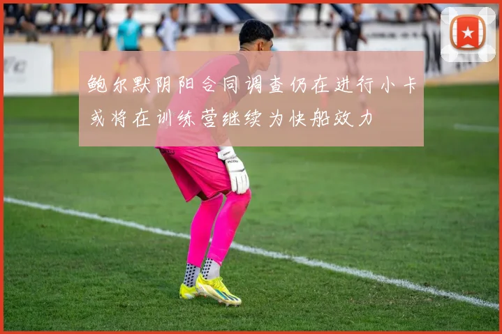 鲍尔默阴阳合同调查仍在进行小卡或将在训练营继续为快船效力