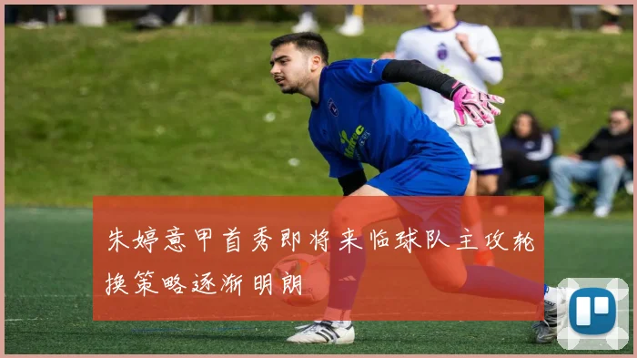 朱婷意甲首秀即将来临球队主攻轮换策略逐渐明朗