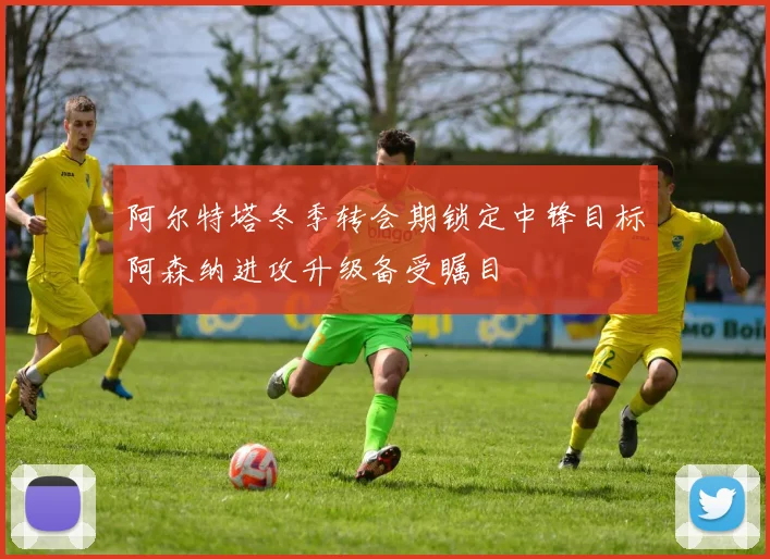 阿尔特塔冬季转会期锁定中锋目标阿森纳进攻升级备受瞩目
