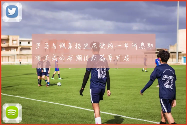 罗马与佩莱格里尼续约一年消息即将正式公布期待新篇章开启