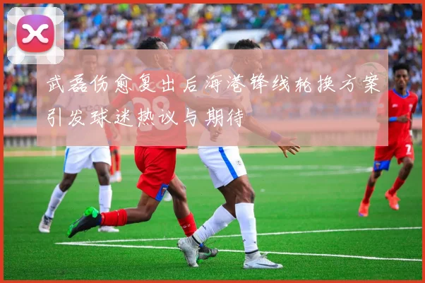 武磊伤愈复出后海港锋线轮换方案引发球迷热议与期待