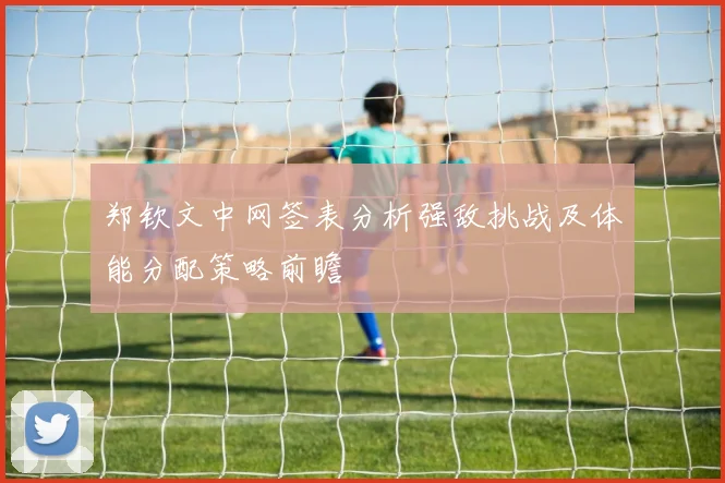 郑钦文中网签表分析强敌挑战及体能分配策略前瞻