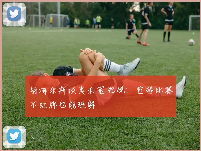 胡梅尔斯谈奥利塞犯规：重磅比赛不红牌也能理解